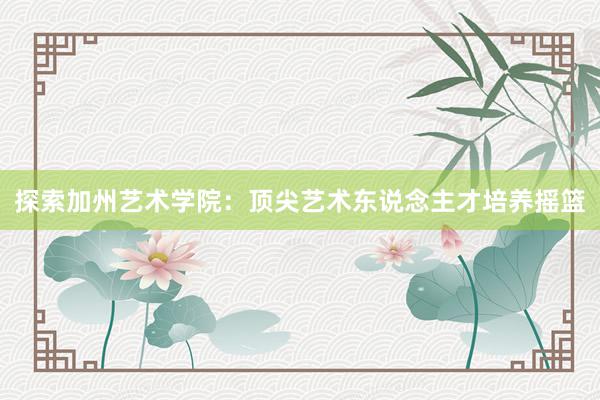 探索加州艺术学院：顶尖艺术东说念主才培养摇篮